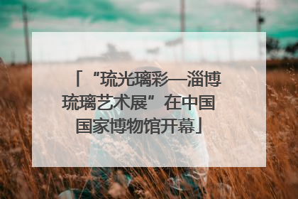 “琉光璃彩—淄博琉璃艺术展”在中国国家博物馆开幕
