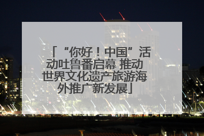 “你好！中国”活动吐鲁番启幕 推动世界文化遗产旅游海外推广新发展