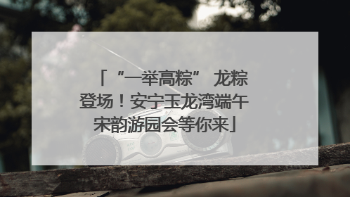 “一举高粽” 龙粽登场！安宁玉龙湾端午宋韵游园会等你来