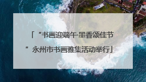 “书画迎端午·墨香颂佳节”永州市书画雅集活动举行