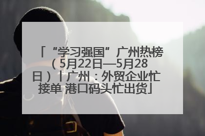“学习强国”广州热榜（5月22日—5月28日）丨广州：外贸企业忙接单 港口码头忙出货
