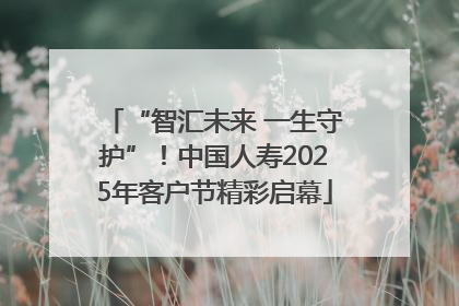 “智汇未来 一生守护”！中国人寿2025年客户节精彩启幕