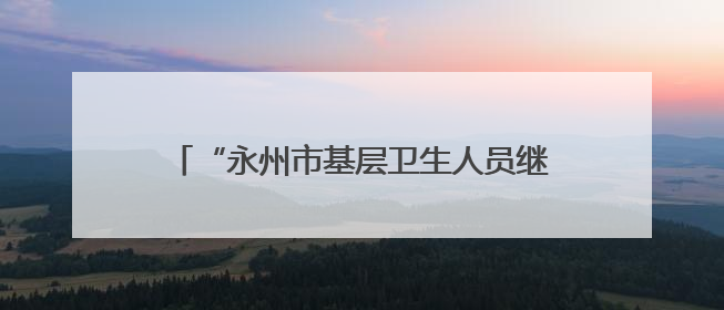 “永州市基层卫生人员继续教育培训基地”签约授牌仪式在永州职院举行