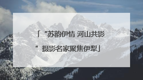 “苏韵伊情 河山共影”摄影名家聚焦伊犁