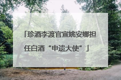 珍酒李渡官宣姚安娜担任白酒“申遗大使”