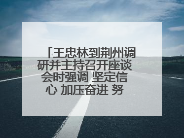 王忠林到荆州调研并主持召开座谈会时强调 坚定信心 加压奋进 努力当好江汉平原高质量发展排头兵