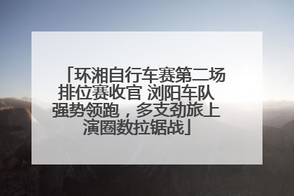 环湘自行车赛第二场排位赛收官 浏阳车队强势领跑，多支劲旅上演圈数拉锯战