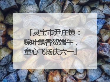 灵宝市尹庄镇：粽叶飘香贺端午，童心飞扬庆六一