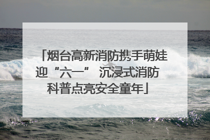 烟台高新消防携手萌娃迎“六一” 沉浸式消防科普点亮安全童年