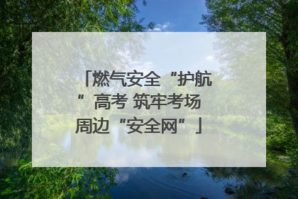 燃气安全“护航”高考 筑牢考场周边“安全网”