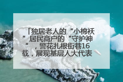 独居老人的“小棉袄”居民商户的“守护神”，警花扎根街巷16载，展现基层人大代表的炽热情怀