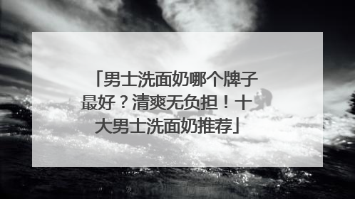 男士洗面奶哪个牌子最好？清爽无负担！十大男士洗面奶推荐