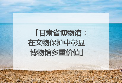 甘肃省博物馆：在文物保护中彰显博物馆多重价值