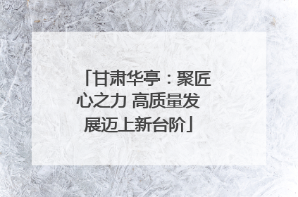 甘肃华亭：聚匠心之力 高质量发展迈上新台阶