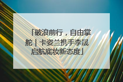 破浪前行，自由掌舵｜卡姿兰携手李晟启航底妆新态度