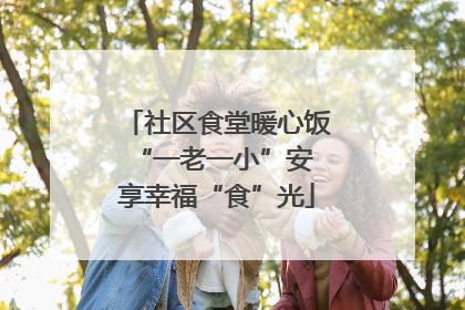 社区食堂暖心饭 “一老一小”安享幸福“食”光