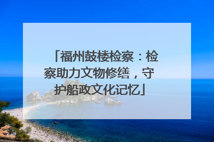 福州鼓楼检察：检察助力文物修缮，守护船政文化记忆