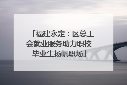 福建永定：区总工会就业服务助力职校毕业生扬帆职场