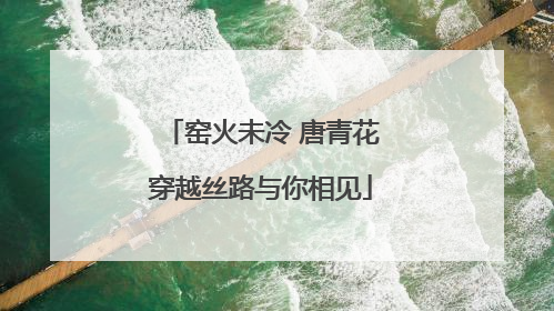 窑火未冷 唐青花穿越丝路与你相见