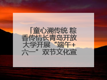 童心溯传统 粽香传情长青岛开放大学开展“端午+六一”双节文化宣讲活动