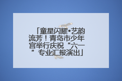 童星闪耀•艺韵流芳！青岛市少年宫举行庆祝“六一”专业汇报演出