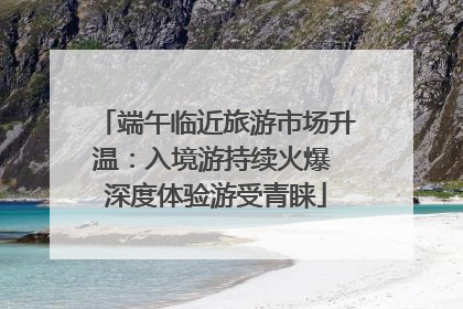 端午临近旅游市场升温：入境游持续火爆 深度体验游受青睐