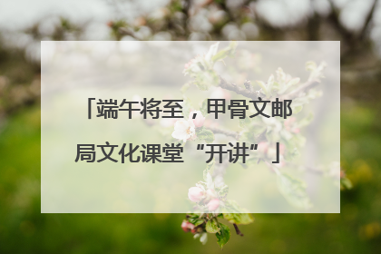 端午将至，甲骨文邮局文化课堂“开讲”