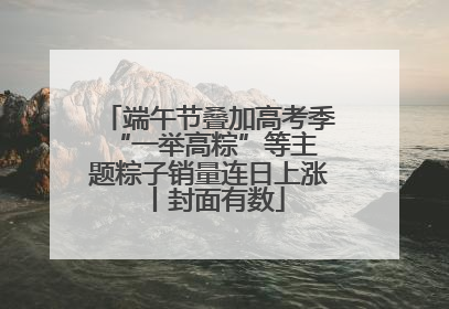 端午节叠加高考季 “一举高粽”等主题粽子销量连日上涨丨封面有数
