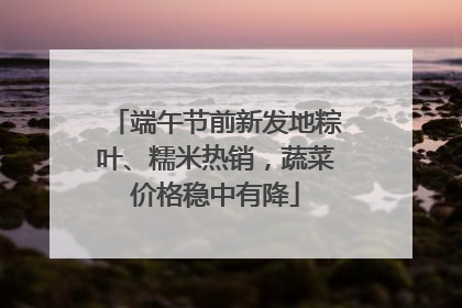 端午节前新发地粽叶、糯米热销，蔬菜价格稳中有降