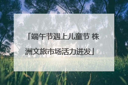 端午节遇上儿童节 株洲文旅市场活力迸发