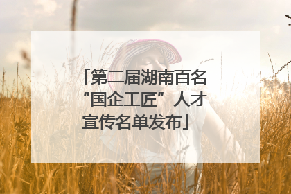 第二届湖南百名“国企工匠”人才宣传名单发布
