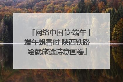 网络中国节·端午丨端午飘香时 陕西铁路绘就旅途诗意画卷