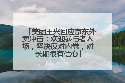 美团王兴回应京东外卖冲击：欢迎参与者入场，坚决反对内卷，对长期很有信心