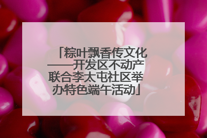粽叶飘香传文化——开发区不动产联合李太屯社区举办特色端午活动