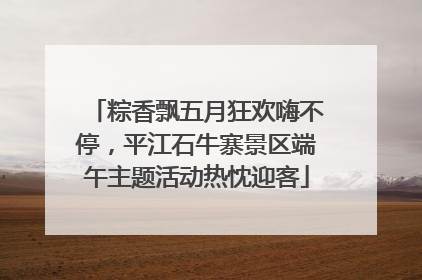 粽香飘五月狂欢嗨不停，平江石牛寨景区端午主题活动热忱迎客