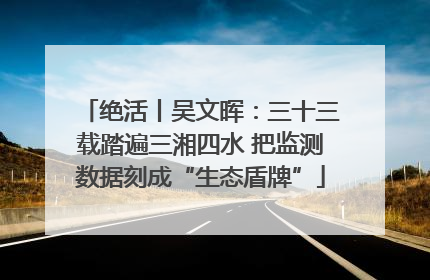 绝活丨吴文晖：三十三载踏遍三湘四水 把监测数据刻成“生态盾牌”