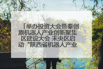 举办投资大会暨秦创原机器人产业创新聚集区建设大会 未央区启动“陕西省机器人产业聚集区”建设