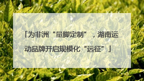 为非洲“量脚定制”，湖南运动品牌开启规模化“远征”