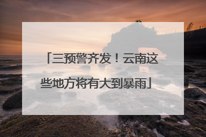 三预警齐发！云南这些地方将有大到暴雨