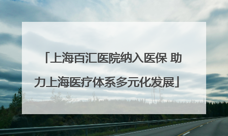 上海百汇医院纳入医保 助力上海医疗体系多元化发展