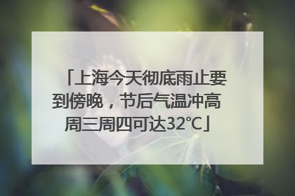 上海今天彻底雨止要到傍晚，节后气温冲高周三周四可达32℃
