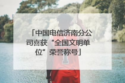 中国电信济南分公司喜获“全国文明单位”荣誉称号