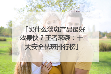 买什么淡斑产品最好效果快？王者来袭：十大安全祛斑排行榜