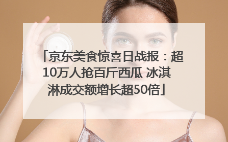 京东美食惊喜日战报：超10万人抢百斤西瓜 冰淇淋成交额增长超50倍