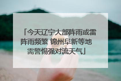 今天辽宁大部阵雨或雷阵雨频繁 锦州阜新等地需警惕强对流天气
