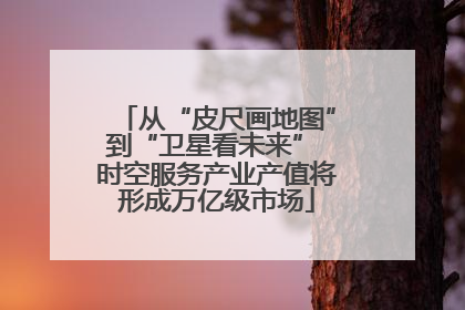 从“皮尺画地图”到“卫星看未来” 时空服务产业产值将形成万亿级市场