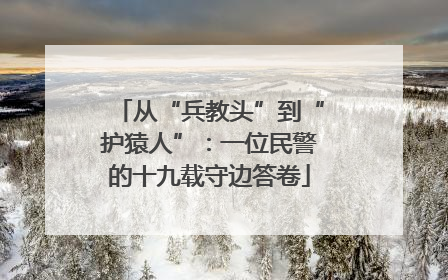 从“兵教头”到“护猿人”：一位民警的十九载守边答卷