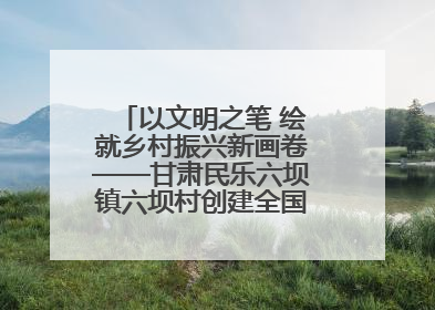 以文明之笔 绘就乡村振兴新画卷——甘肃民乐六坝镇六坝村创建全国文明村侧记