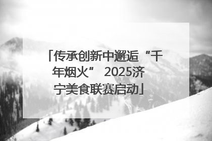传承创新中邂逅“千年烟火” 2025济宁美食联赛启动