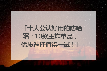 十大公认好用的防晒霜：10款王炸单品，优质选择值得一试！
